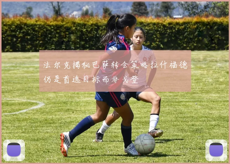法尔克揭秘巴萨转会策略拉什福德仍是首选目标而非戈登