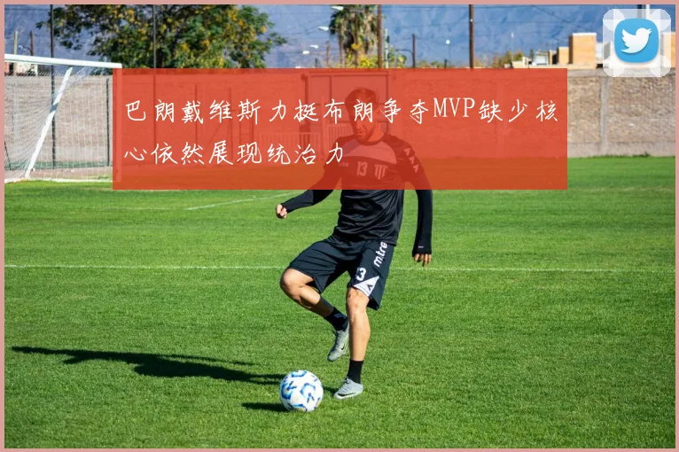 巴朗戴维斯力挺布朗争夺MVP缺少核心依然展现统治力