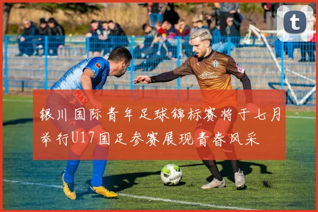 银川国际青年足球锦标赛将于七月举行U17国足参赛展现青春风采