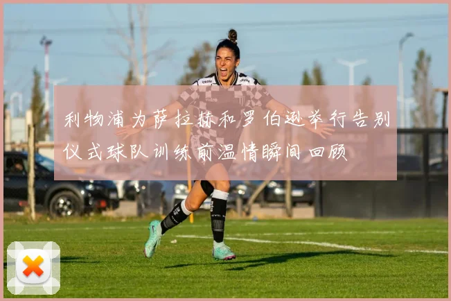 利物浦为萨拉赫和罗伯逊举行告别仪式球队训练前温情瞬间回顾