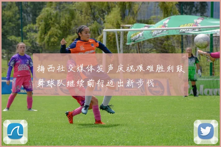 梅西社交媒体发声庆祝艰难胜利鼓舞球队继续前行迈出新步伐