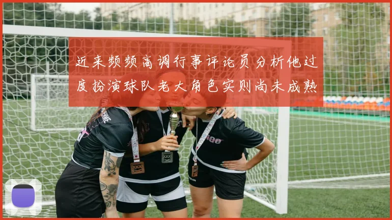 近来频频高调行事评论员分析他过度扮演球队老大角色实则尚未成熟