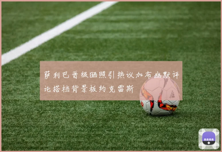 萨利巴晋级晒照引热议加布幽默评论搭档背景板约克雷斯