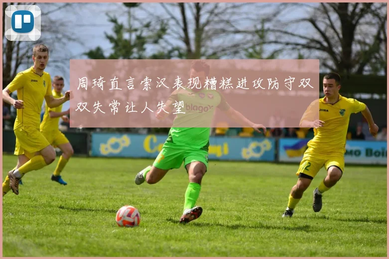 周琦直言索汉表现糟糕进攻防守双双失常让人失望