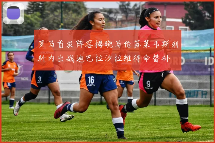 罗马首发阵容揭晓马伦苏莱韦斯利科内出战迪巴拉沙拉维待命替补