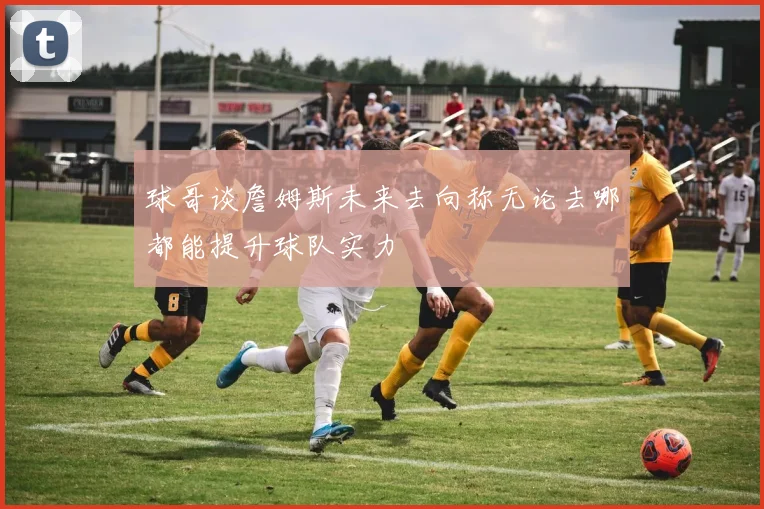 球哥谈詹姆斯未来去向称无论去哪都能提升球队实力