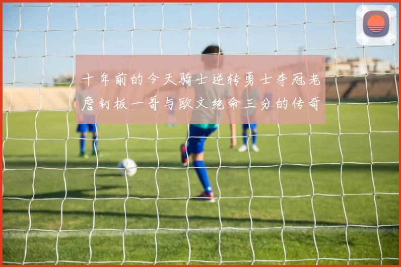 十年前的今天骑士逆转勇士夺冠老詹钉板一哥与欧文绝命三分的传奇时刻