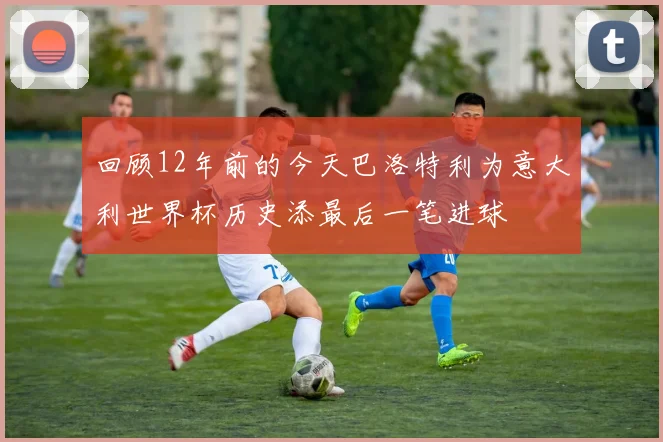 回顾12年前的今天巴洛特利为意大利世界杯历史添最后一笔进球