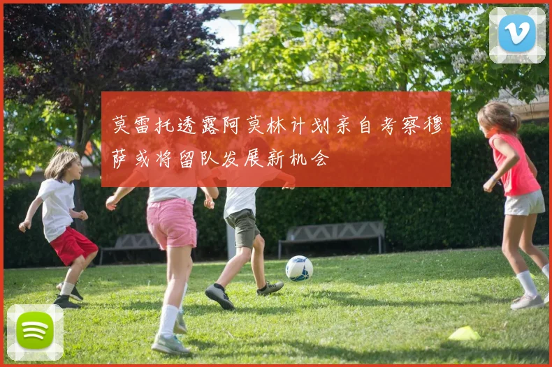 莫雷托透露阿莫林计划亲自考察穆萨或将留队发展新机会