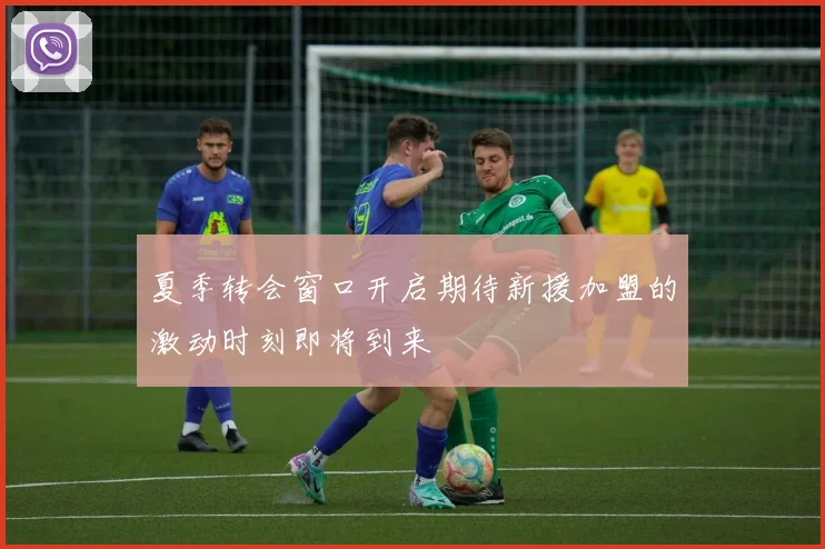 夏季转会窗口开启期待新援加盟的激动时刻即将到来