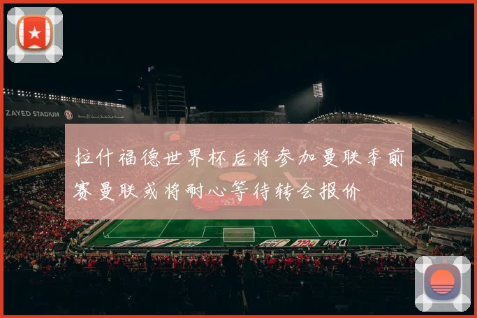 拉什福德世界杯后将参加曼联季前赛曼联或将耐心等待转会报价