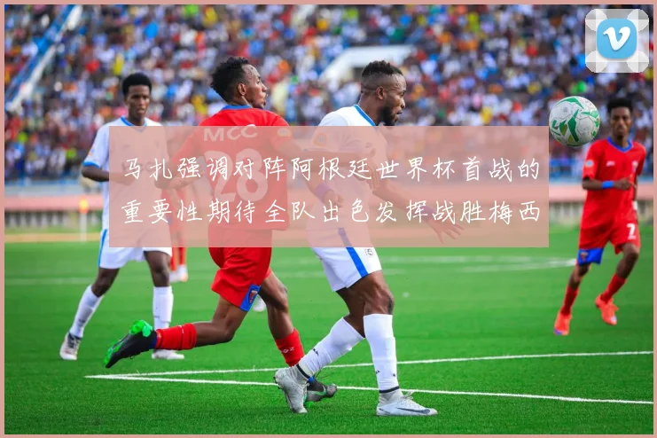 马扎强调对阵阿根廷世界杯首战的重要性期待全队出色发挥战胜梅西