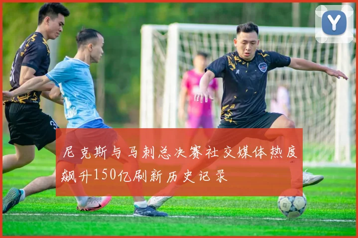 尼克斯与马刺总决赛社交媒体热度飙升150亿刷新历史记录