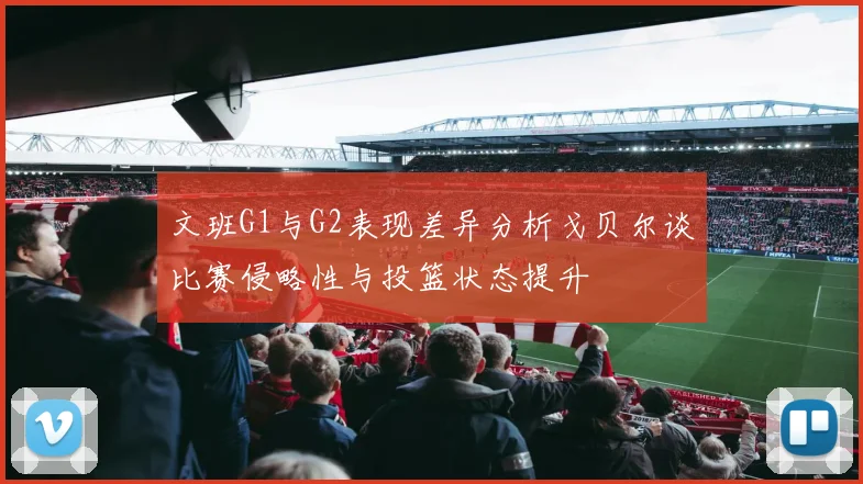 文班G1与G2表现差异分析戈贝尔谈比赛侵略性与投篮状态提升