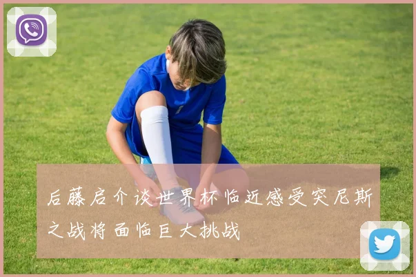 后藤启介谈世界杯临近感受突尼斯之战将面临巨大挑战