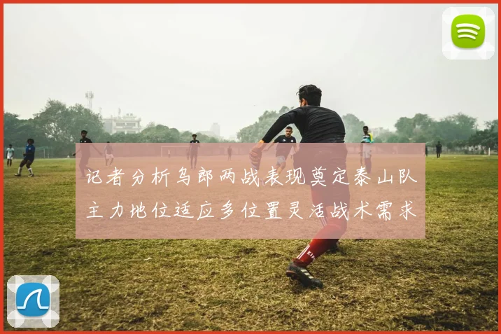 记者分析乌郎两战表现奠定泰山队主力地位适应多位置灵活战术需求