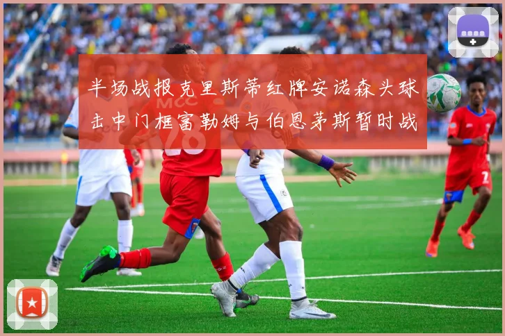 半场战报克里斯蒂红牌安诺森头球击中门框富勒姆与伯恩茅斯暂时战成平局