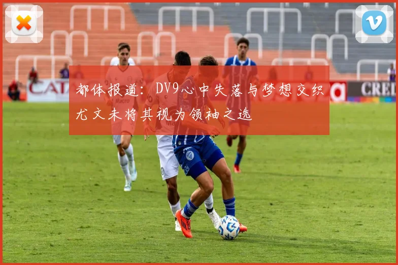 都体报道：DV9心中失落与梦想交织尤文未将其视为领袖之选