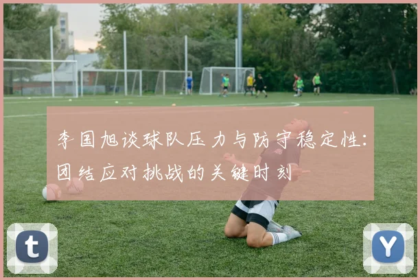 李国旭谈球队压力与防守稳定性：团结应对挑战的关键时刻