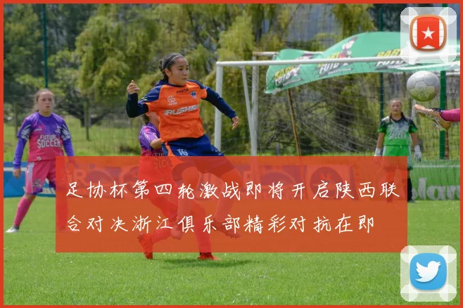 足协杯第四轮激战即将开启陕西联合对决浙江俱乐部精彩对抗在即