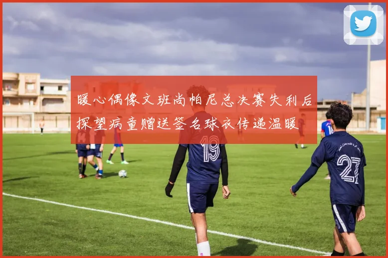 暖心偶像文班尚帕尼总决赛失利后探望病童赠送签名球衣传递温暖