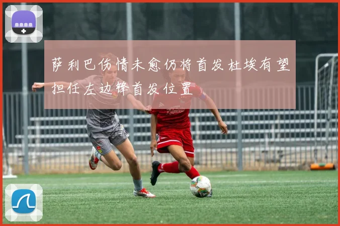 萨利巴伤情未愈仍将首发杜埃有望担任左边锋首发位置